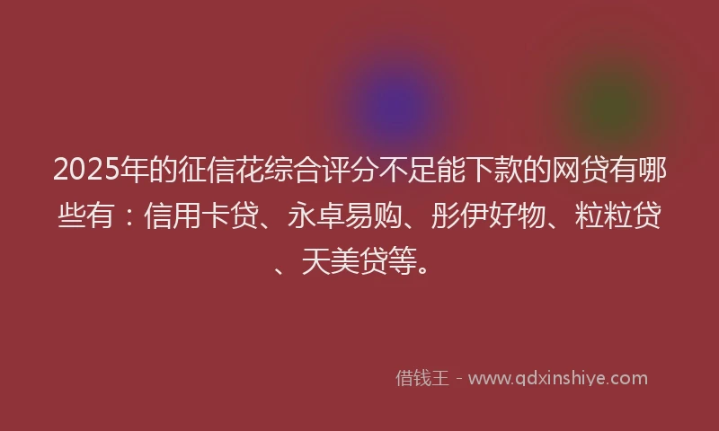 2025年的征信花综合评分不足能下款的网贷有哪些有：信用卡贷、永卓易购、彤伊好物、粒粒贷、天美贷等。