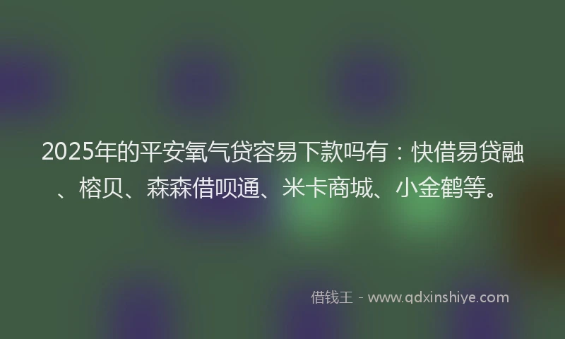 2025年的平安氧气贷容易下款吗有：快借易贷融、榕贝、森森借呗通、米卡商城、小金鹤等。