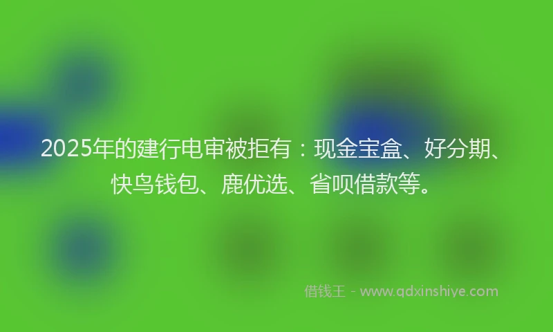 2025年的建行电审被拒有：现金宝盒、好分期、快鸟钱包、鹿优选、省呗借款等。