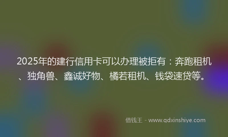 2025年的建行信用卡可以办理被拒有：奔跑租机、独角兽、鑫诚好物、橘若租机、钱袋速贷等。