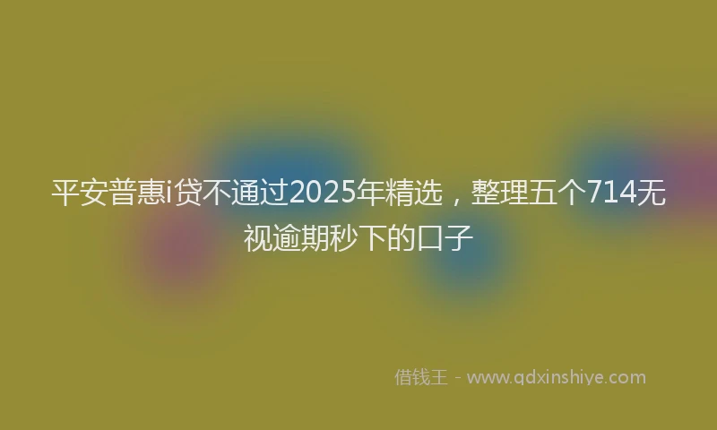 平安普惠i贷不通过2025年精选，整理五个714无视逾期秒下的口子