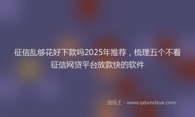 征信乱够花好下款吗2025年推荐，梳理五个不看征信网贷平台放款快的软件