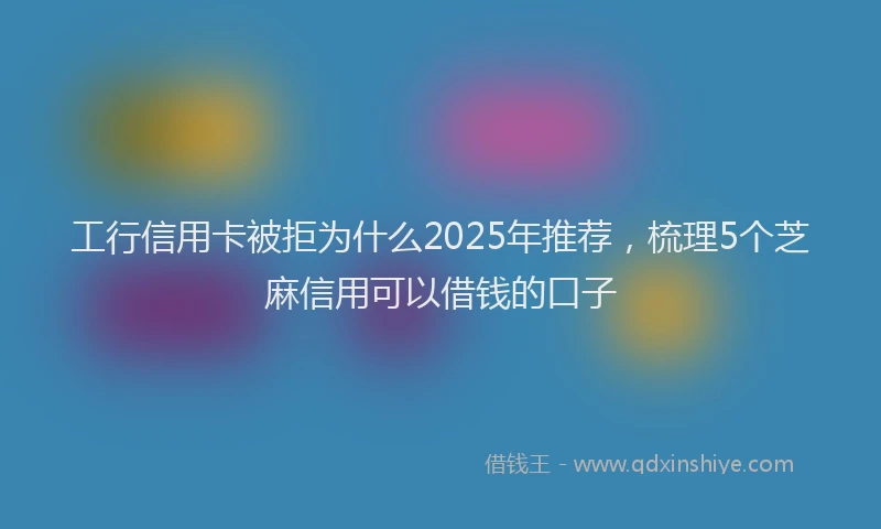 工行信用卡被拒为什么2025年推荐，梳理5个芝麻信用可以借钱的口子