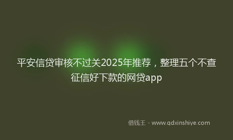 平安信贷审核不过关2025年推荐，整理五个不查征信好下款的网贷app