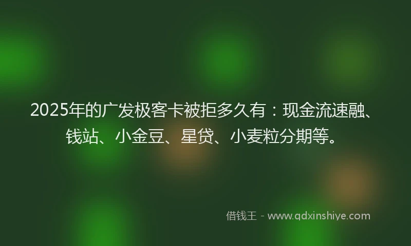 2025年的广发极客卡被拒多久有：现金流速融、钱站、小金豆、星贷、小麦粒分期等。