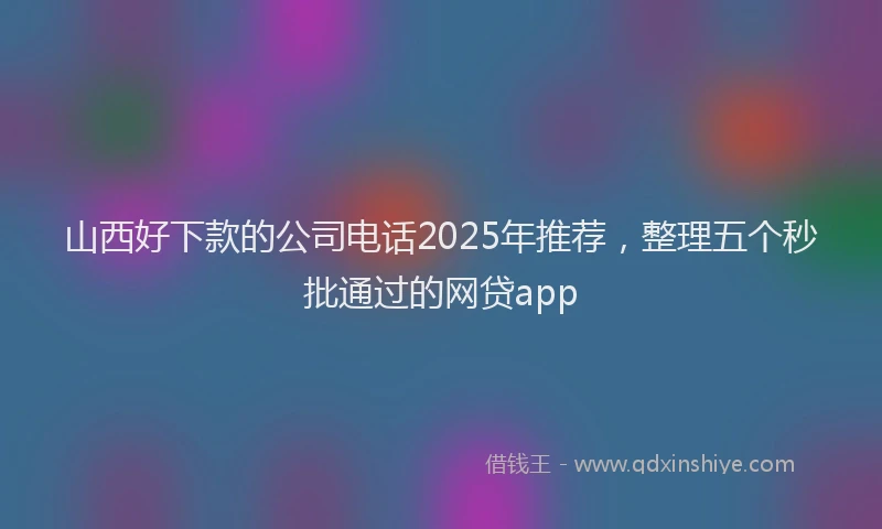 山西好下款的公司电话2025年推荐，整理五个秒批通过的网贷app