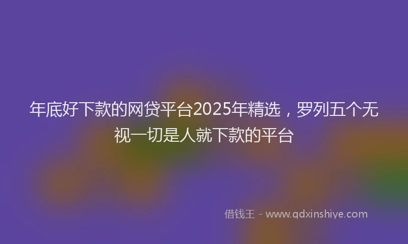 年底好下款的网贷平台2025年精选，罗列五个无视一切是人就下款的平台
