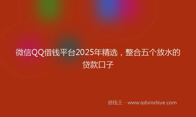 微信QQ借钱平台2025年精选，整合五个放水的贷款口子