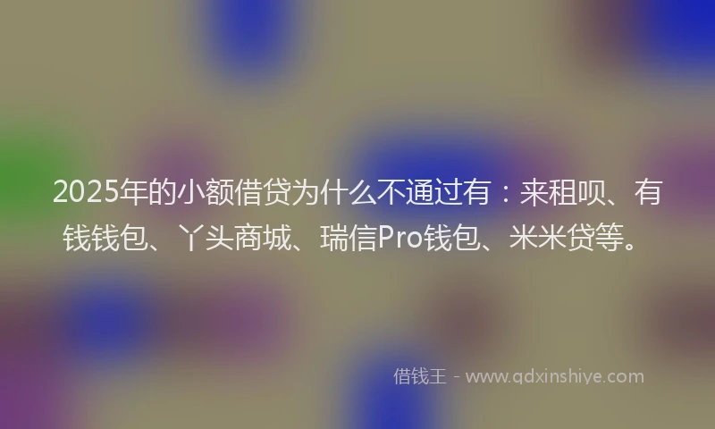 2025年的小额借贷为什么不通过有：来租呗、有钱钱包、丫头商城、瑞信Pro钱包、米米贷等。