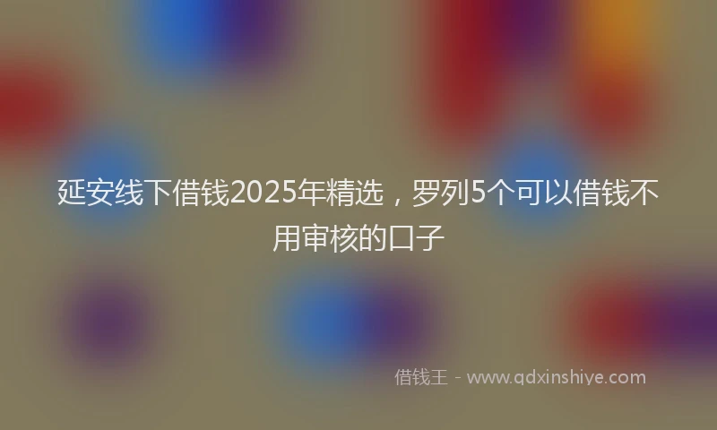 延安线下借钱2025年精选，罗列5个可以借钱不用审核的口子