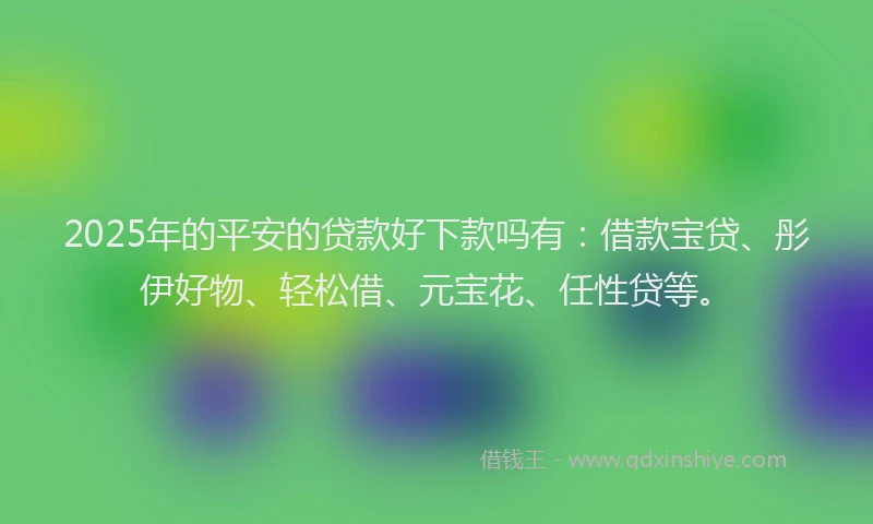 2025年的平安的贷款好下款吗有：借款宝贷、彤伊好物、轻松借、元宝花、任性贷等。