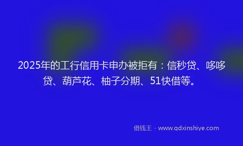 2025年的工行信用卡申办被拒有：信秒贷、哆哆贷、葫芦花、柚子分期、51快借等。
