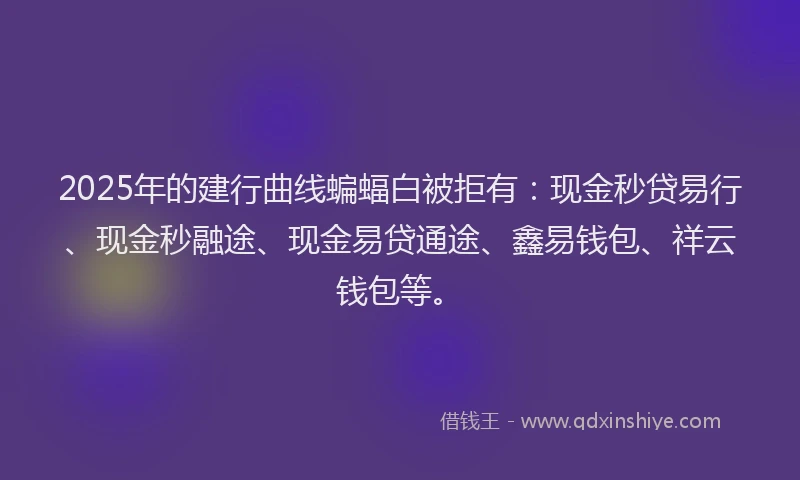 2025年的建行曲线蝙蝠白被拒有：现金秒贷易行、现金秒融途、现金易贷通途、鑫易钱包、祥云钱包等。