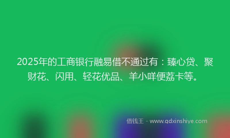 2025年的工商银行融易借不通过有：臻心贷、聚财花、闪用、轻花优品、羊小咩便荔卡等。
