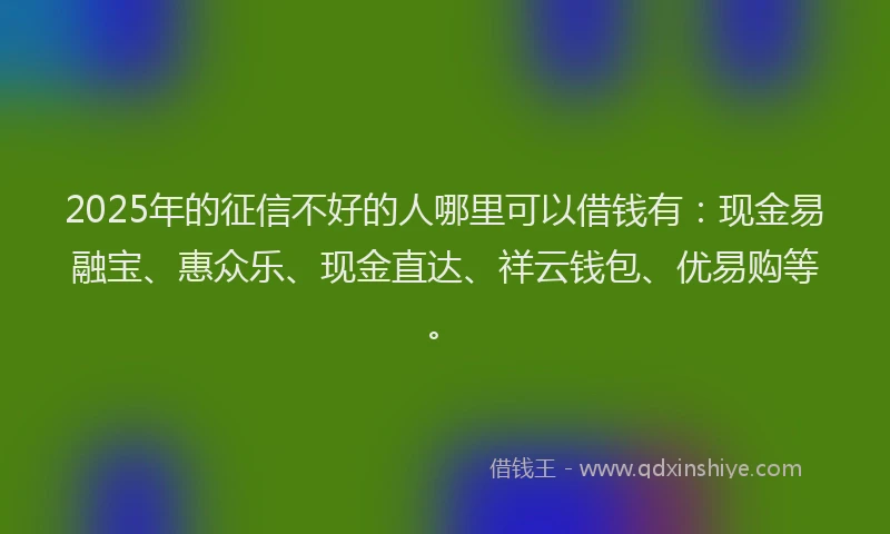 2025年的征信不好的人哪里可以借钱有：现金易融宝、惠众乐、现金直达、祥云钱包、优易购等。