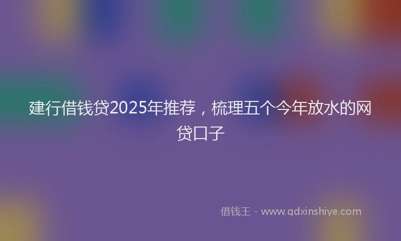 建行借钱贷2025年推荐，梳理五个今年放水的网贷口子