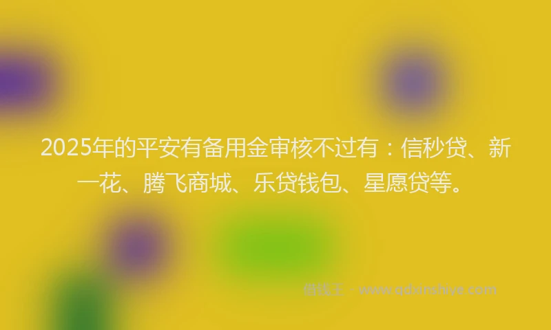 2025年的平安有备用金审核不过有：信秒贷、新一花、腾飞商城、乐贷钱包、星愿贷等。