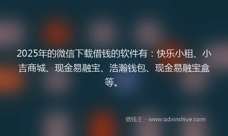 2025年的微信下载借钱的软件有：快乐小租、小吉商城、现金易融宝、浩瀚钱包、现金易融宝盒等。