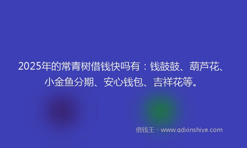 2025年的常青树借钱快吗有：钱鼓鼓、葫芦花、小金鱼分期、安心钱包、吉祥花等。