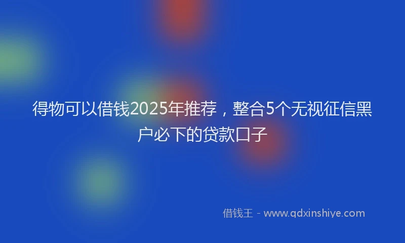 得物可以借钱2025年推荐，整合5个无视征信黑户必下的贷款口子