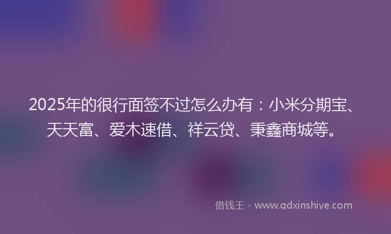 2025年的很行面签不过怎么办有：小米分期宝、天天富、爱木速借、祥云贷、秉鑫商城等。
