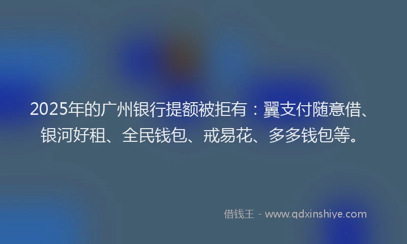 2025年的广州银行提额被拒有：翼支付随意借、银河好租、全民钱包、戒易花、多多钱包等。