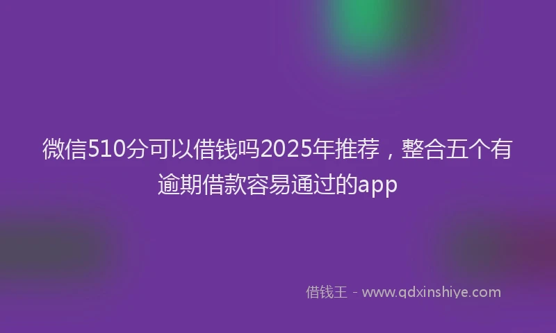 微信510分可以借钱吗2025年推荐，整合五个有逾期借款容易通过的app