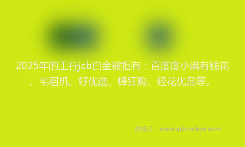 2025年的工行jcb白金被拒有：百度度小满有钱花、宅租机、好优选、蜂狂购、轻花优品等。
