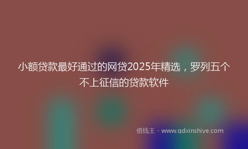 小额贷款最好通过的网贷2025年精选，罗列五个不上征信的贷款软件