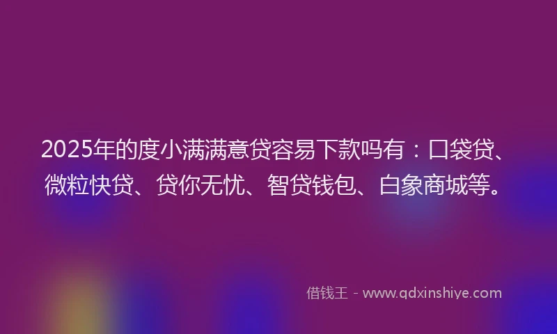 2025年的度小满满意贷容易下款吗有：口袋贷、微粒快贷、贷你无忧、智贷钱包、白象商城等。
