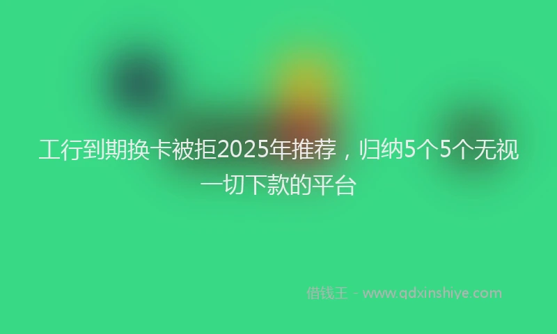 工行到期换卡被拒2025年推荐，归纳5个5个无视一切下款的平台