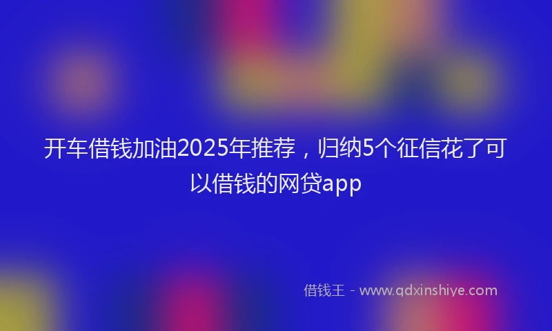 开车借钱加油2025年推荐，归纳5个征信花了可以借钱的网贷app
