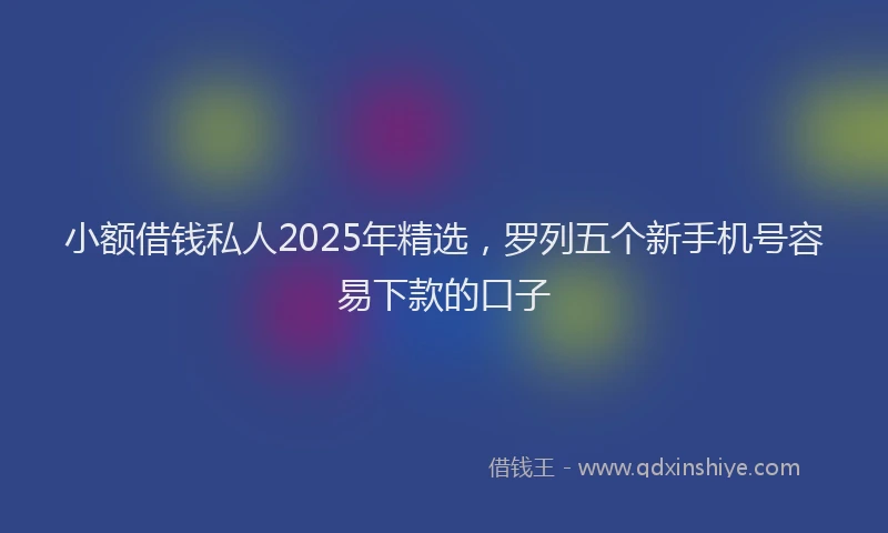 小额借钱私人2025年精选，罗列五个新手机号容易下款的口子