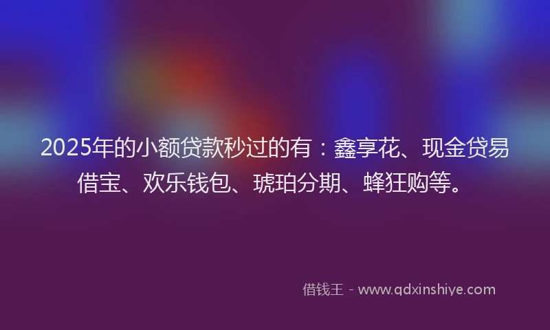 2025年的小额贷款秒过的有：鑫享花、现金贷易借宝、欢乐钱包、琥珀分期、蜂狂购等。
