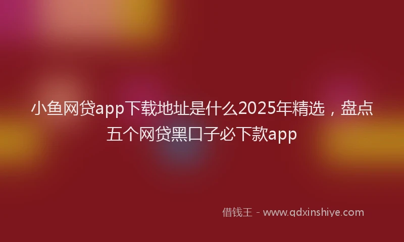 小鱼网贷app下载地址是什么2025年精选，盘点五个网贷黑口子必下款app