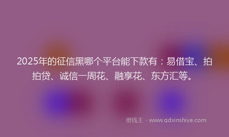 2025年的征信黑哪个平台能下款有：易借宝、拍拍贷、诚信一周花、融享花、东方汇等。