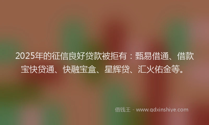 2025年的征信良好贷款被拒有：甄易借通、借款宝快贷通、快融宝盒、星辉贷、汇火佑金等。
