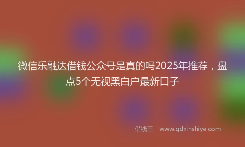 微信乐融达借钱公众号是真的吗2025年推荐，盘点5个无视黑白户最新口子