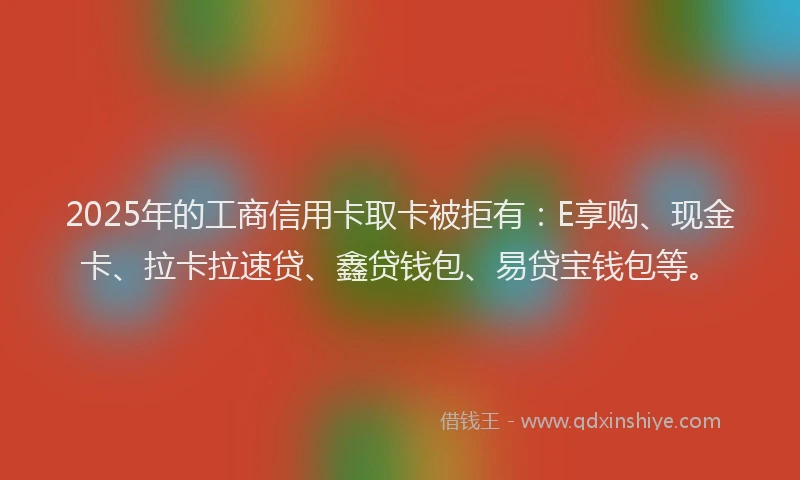 2025年的工商信用卡取卡被拒有：E享购、现金卡、拉卡拉速贷、鑫贷钱包、易贷宝钱包等。