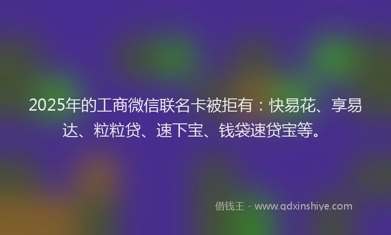 2025年的工商微信联名卡被拒有：快易花、享易达、粒粒贷、速下宝、钱袋速贷宝等。