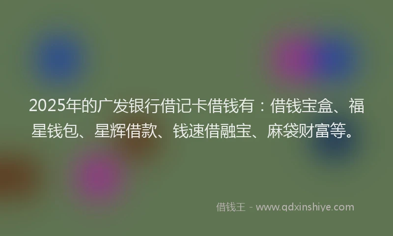 2025年的广发银行借记卡借钱有：借钱宝盒、福星钱包、星辉借款、钱速借融宝、麻袋财富等。