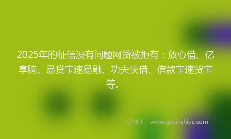 2025年的征信没有问题网贷被拒有：放心借、亿享购、易贷宝速易融、功夫快借、借款宝速贷宝等。