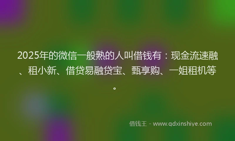 2025年的微信一般熟的人叫借钱有：现金流速融、租小新、借贷易融贷宝、甄享购、一姐租机等。