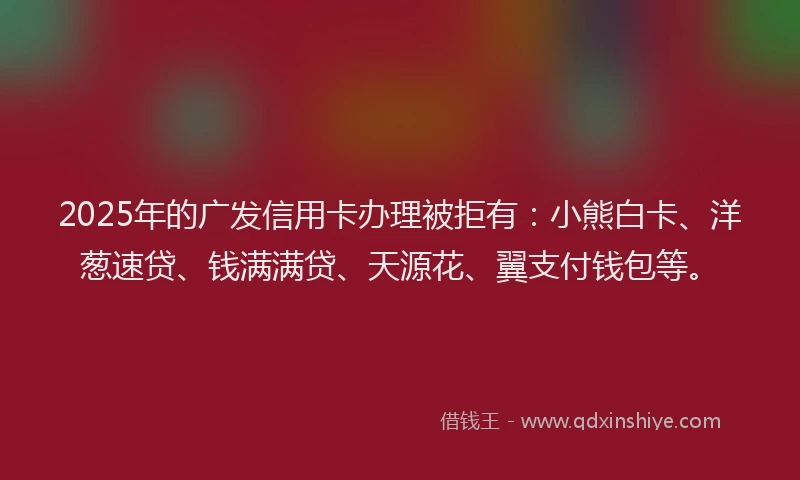 2025年的广发信用卡办理被拒有：小熊白卡、洋葱速贷、钱满满贷、天源花、翼支付钱包等。