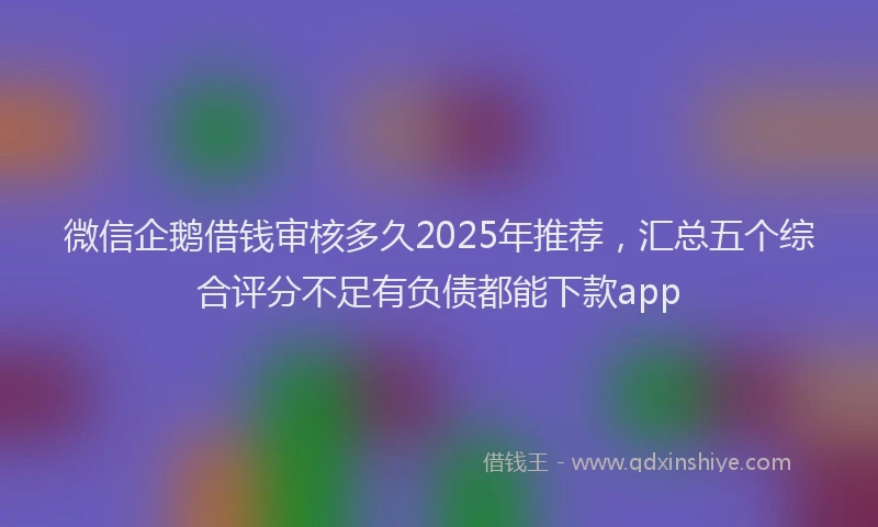 微信企鹅借钱审核多久2025年推荐，汇总五个综合评分不足有负债都能下款app