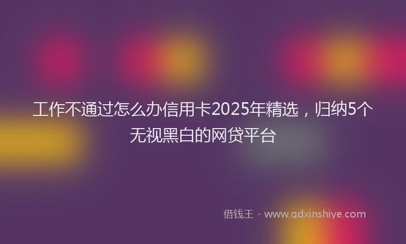 工作不通过怎么办信用卡2025年精选，归纳5个无视黑白的网贷平台