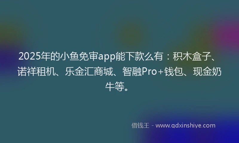 2025年的小鱼免审app能下款么有：积木盒子、诺祥租机、乐金汇商城、智融Pro+钱包、现金奶牛等。