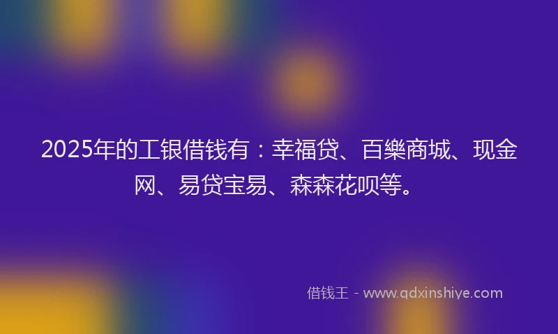 2025年的工银借钱有：幸福贷、百樂商城、现金网、易贷宝易、森森花呗等。