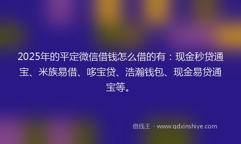 2025年的平定微信借钱怎么借的有：现金秒贷通宝、米族易借、哆宝贷、浩瀚钱包、现金易贷通宝等。