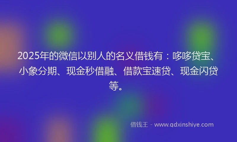 2025年的微信以别人的名义借钱有：哆哆贷宝、小象分期、现金秒借融、借款宝速贷、现金闪贷等。